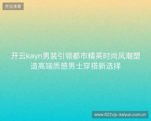 开云kayn男装引领都市精英时尚风潮塑造高端质感男士穿搭新选择